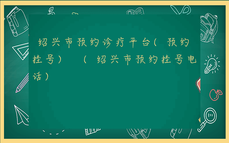 绍兴市预约诊疗平台(预约挂号) (绍兴市预约挂号电话)